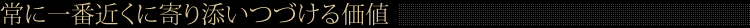 常に一番近くに寄り添いつづける価値