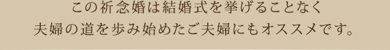 この祈念婚は結婚式を挙げることなく夫婦の道を歩み始めたご夫婦にもオススメです。